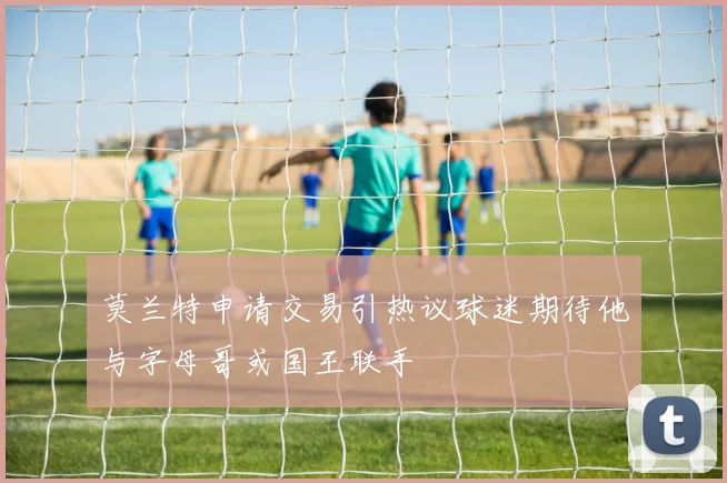莫兰特申请交易引热议球迷期待他与字母哥或国王联手