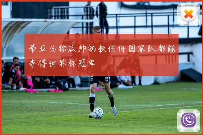 蒂亚戈称瓜帅执教任何国家队都能夺得世界杯冠军