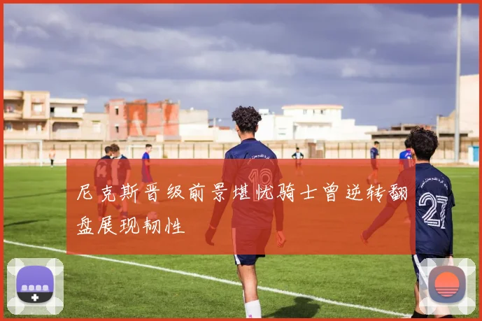 尼克斯晋级前景堪忧骑士曾逆转翻盘展现韧性