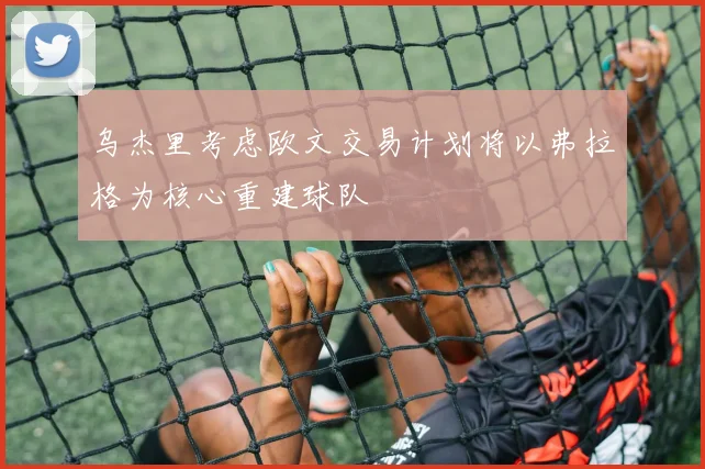 乌杰里考虑欧文交易计划将以弗拉格为核心重建球队