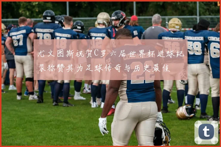 尤文图斯祝贺C罗六届世界杯进球纪录称赞其为足球传奇与历史最佳