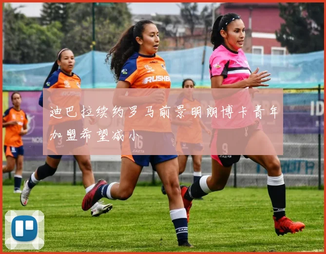 迪巴拉续约罗马前景明朗博卡青年加盟希望减小