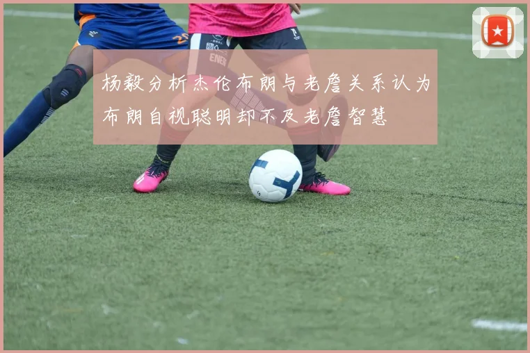 杨毅分析杰伦布朗与老詹关系认为布朗自视聪明却不及老詹智慧
