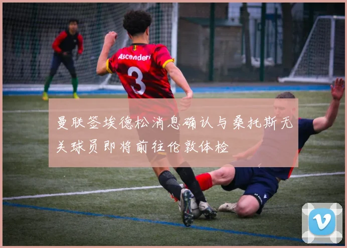曼联签埃德松消息确认与桑托斯无关球员即将前往伦敦体检
