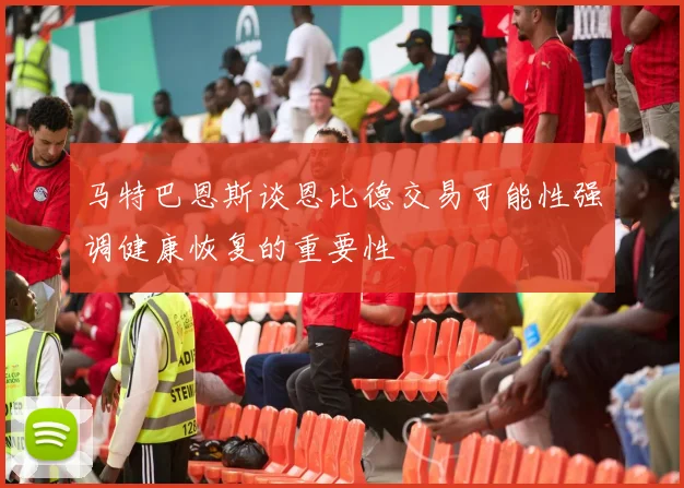 马特巴恩斯谈恩比德交易可能性强调健康恢复的重要性