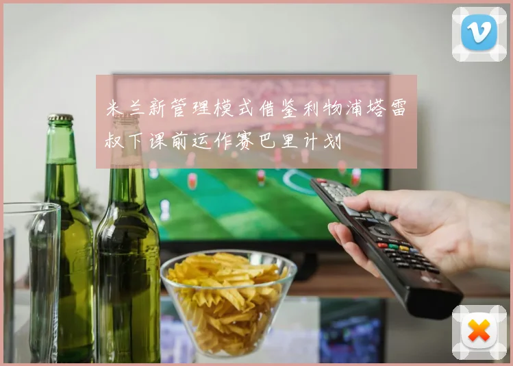 米兰新管理模式借鉴利物浦塔雷囧叔下课前运作赛巴里计划
