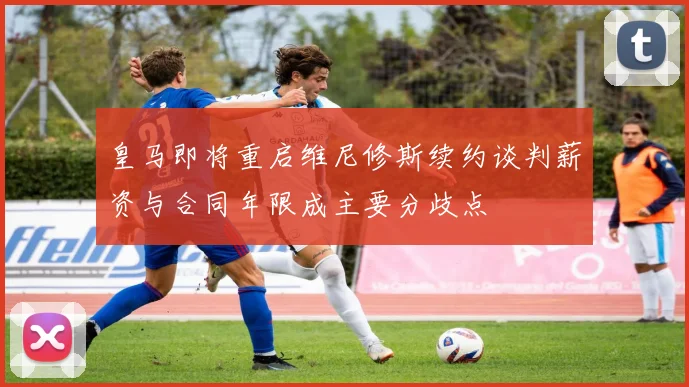 皇马即将重启维尼修斯续约谈判薪资与合同年限成主要分歧点