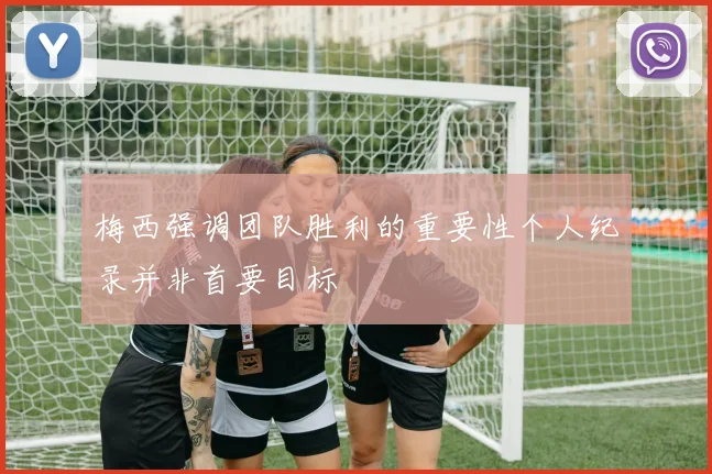 梅西强调团队胜利的重要性个人纪录并非首要目标