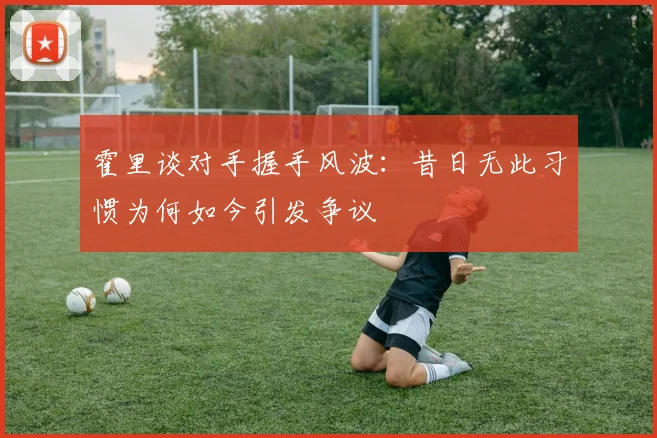 霍里谈对手握手风波:昔日无此习惯为何如今引发争议
