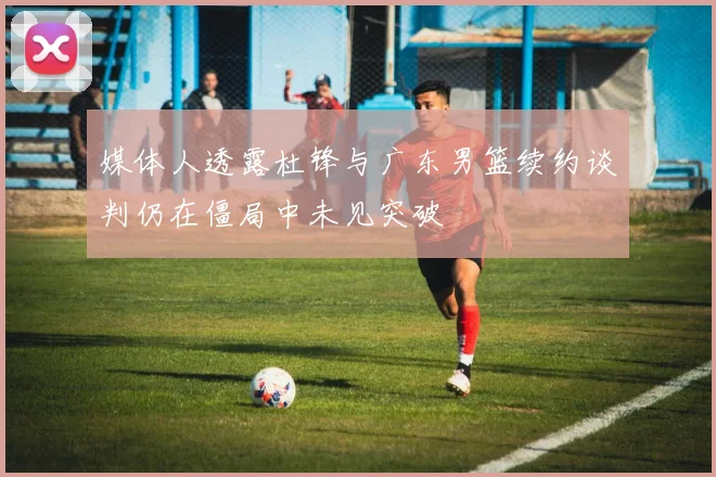 媒体人透露杜锋与广东男篮续约谈判仍在僵局中未见突破