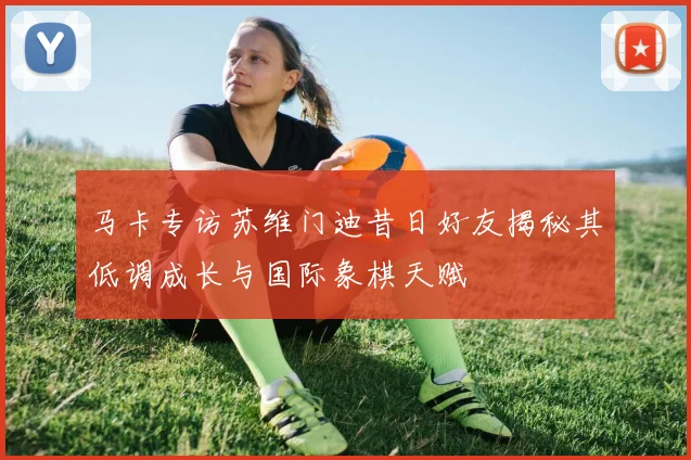 马卡专访苏维门迪昔日好友揭秘其低调成长与国际象棋天赋