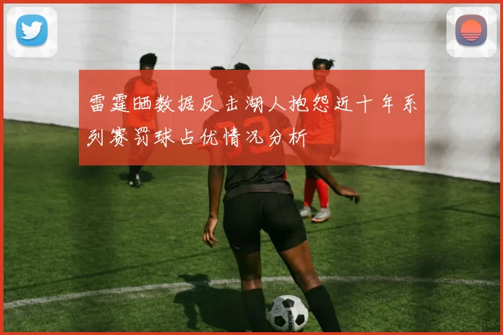 雷霆晒数据反击湖人抱怨近十年系列赛罚球占优情况分析