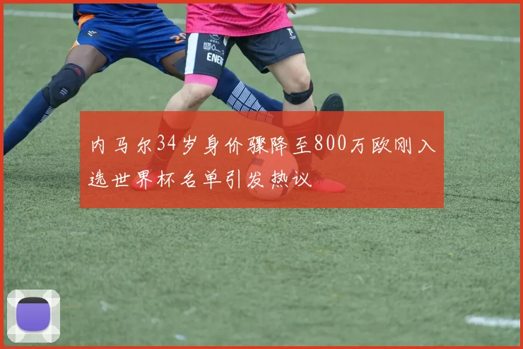 内马尔34岁身价骤降至800万欧刚入选世界杯名单引发热议