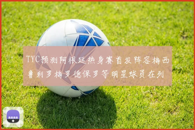 TYC预测阿根廷热身赛首发阵容梅西鲁利罗梅罗德保罗等明星球员在列