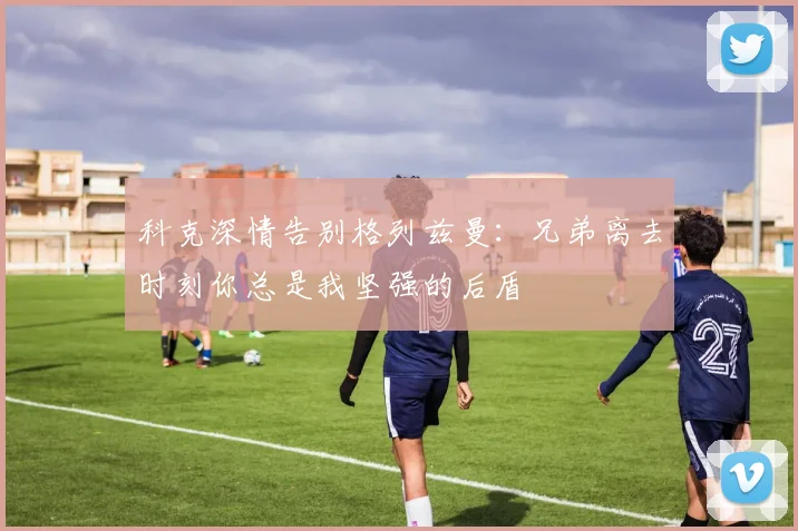 科克深情告别格列兹曼：兄弟离去时刻你总是我坚强的后盾