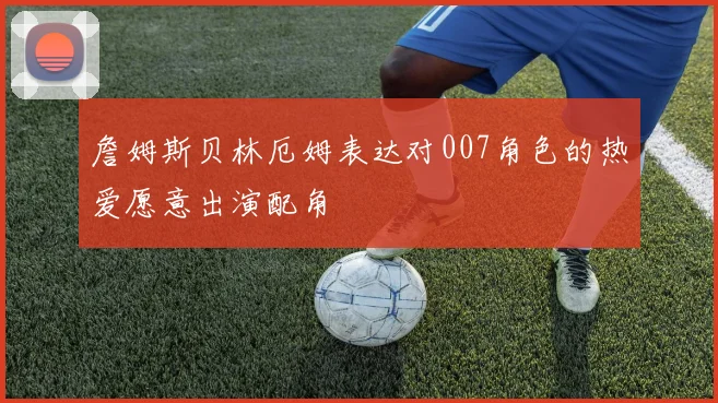 詹姆斯贝林厄姆表达对007角色的热爱愿意出演配角