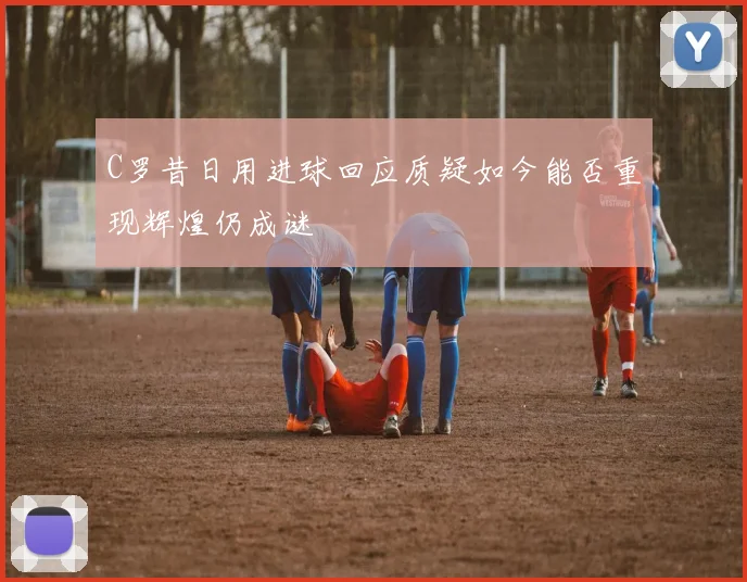 C罗昔日用进球回应质疑如今能否重现辉煌仍成谜