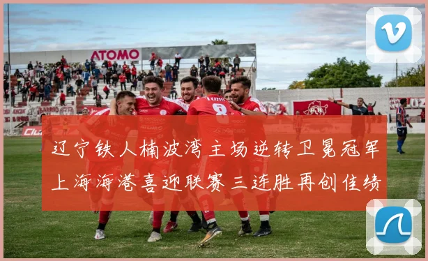 辽宁铁人楠波湾主场逆转卫冕冠军上海海港喜迎联赛三连胜再创佳绩