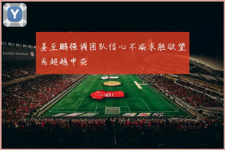 姜至鹏强调团队信心不减求胜欲望或超越申花